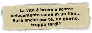  La vita è breve e scorre velocemente come in un film... 
Sarà anche per te, un giorno, troppo tardi? 